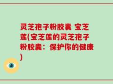 灵芝孢子粉胶囊 宝芝莲(宝芝莲的灵芝孢子粉胶囊：保护你的健康)