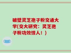 破壁灵芝孢子粉交通大学(交大研究：灵芝孢子粉功效惊人！)