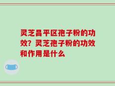 灵芝昌平区孢子粉的功效？灵芝孢子粉的功效和作用是什么