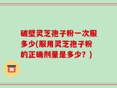 破壁灵芝孢子粉一次服多少(服用灵芝孢子粉的正确剂量是多少？)