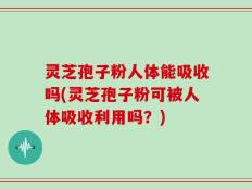 灵芝孢子粉人体能吸收吗(灵芝孢子粉可被人体吸收利用吗？)