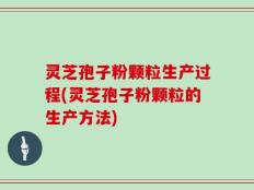 灵芝孢子粉颗粒生产过程(灵芝孢子粉颗粒的生产方法)