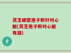 灵芝破壁孢子粉针对心脏(灵芝孢子粉对心脏有益)