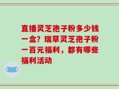 直播灵芝孢子粉多少钱一盒？瑞草灵芝孢子粉一百元福利，都有哪些福利活动