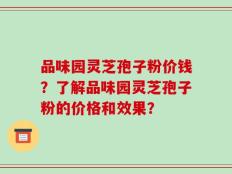 品味园灵芝孢子粉价钱？了解品味园灵芝孢子粉的价格和效果？