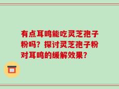 有点耳鸣能吃灵芝孢子粉吗？探讨灵芝孢子粉对耳鸣的缓解效果？