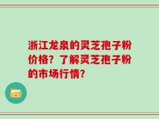 浙江龙泉的灵芝孢子粉价格？了解灵芝孢子粉的市场行情？
