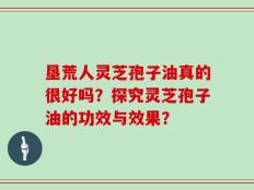 垦荒人灵芝孢子油真的很好吗？探究灵芝孢子油的功效与效果？