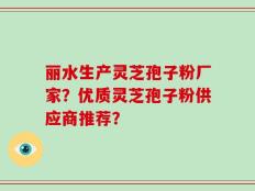 丽水生产灵芝孢子粉厂家？优质灵芝孢子粉供应商推荐？