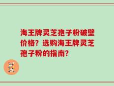 海王牌灵芝孢子粉破壁价格？选购海王牌灵芝孢子粉的指南？