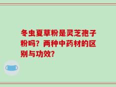 冬虫夏草粉是灵芝孢子粉吗？两种中药材的区别与功效？