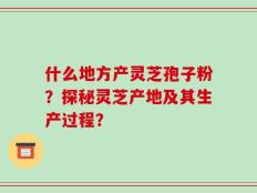 什么地方产灵芝孢子粉？探秘灵芝产地及其生产过程？