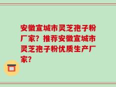 安徽宣城市灵芝孢子粉厂家？推荐安徽宣城市灵芝孢子粉优质生产厂家？