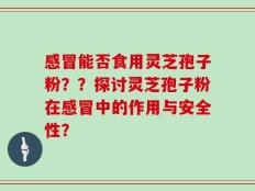感冒能否食用灵芝孢子粉？？探讨灵芝孢子粉在感冒中的作用与安全性？