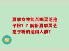 夏季女生能否喝灵芝孢子粉？？解析夏季灵芝孢子粉的适用人群？