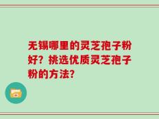 无锡哪里的灵芝孢子粉好？挑选优质灵芝孢子粉的方法？