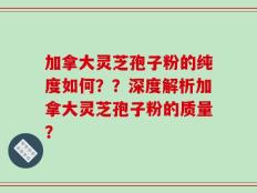 加拿大灵芝孢子粉的纯度如何？？深度解析加拿大灵芝孢子粉的质量？
