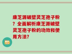 康芝源破壁灵芝孢子粉？全面解析康芝源破壁灵芝孢子粉的功效和使用方法？