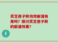 灵芝孢子粉功效解酒有用吗？探讨灵芝孢子粉的解酒效果？