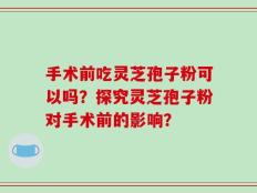 手术前吃灵芝孢子粉可以吗？探究灵芝孢子粉对手术前的影响？