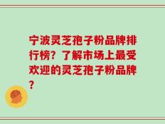 宁波灵芝孢子粉品牌排行榜？了解市场上最受欢迎的灵芝孢子粉品牌？