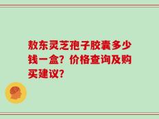 敖东灵芝孢子胶囊多少钱一盒？价格查询及购买建议？