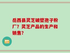 岳西县灵芝破壁孢子粉厂？灵芝产品的生产和销售？