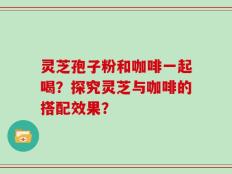 灵芝孢子粉和咖啡一起喝？探究灵芝与咖啡的搭配效果？