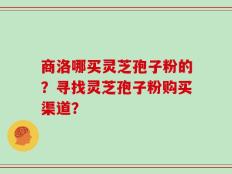 商洛哪买灵芝孢子粉的？寻找灵芝孢子粉购买渠道？