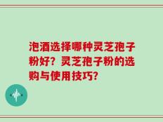 泡酒选择哪种灵芝孢子粉好？灵芝孢子粉的选购与使用技巧？