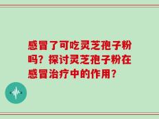 感冒了可吃灵芝孢子粉吗？探讨灵芝孢子粉在感冒治疗中的作用？