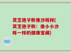 灵芝孢子粉像沙砾样(灵芝孢子粉：像小小沙砾一样的健康宝藏)