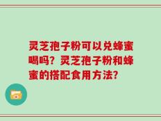 灵芝孢子粉可以兑蜂蜜喝吗？灵芝孢子粉和蜂蜜的搭配食用方法？