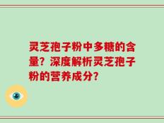 灵芝孢子粉中多糖的含量？深度解析灵芝孢子粉的营养成分？