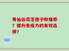 寿仙谷灵芝孢子粉推荐？提升免疫力的有效选择？