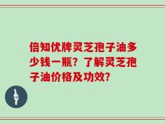 倍知优牌灵芝孢子油多少钱一瓶？了解灵芝孢子油价格及功效？