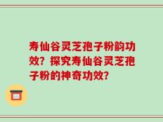 寿仙谷灵芝孢子粉韵功效？探究寿仙谷灵芝孢子粉的神奇功效？