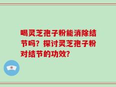 喝灵芝孢子粉能消除结节吗？探讨灵芝孢子粉对结节的功效？