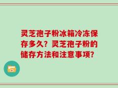 灵芝孢子粉冰箱冷冻保存多久？灵芝孢子粉的储存方法和注意事项？