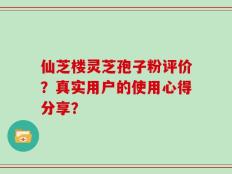 仙芝楼灵芝孢子粉评价？真实用户的使用心得分享？