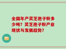 全国年产灵芝孢子粉多少吨？灵芝孢子粉产业现状与发展趋势？