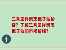 三秀呈祥灵芝孢子油价格？了解三秀呈祥灵芝孢子油的市场价格？