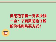 灵芝孢子粉一克多少钱一盒？了解灵芝孢子粉的价格和购买方式？