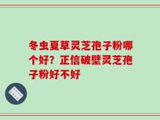 冬虫夏草灵芝孢子粉哪个好？正信破壁灵芝孢子粉好不好