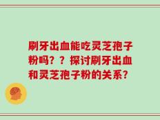 刷牙出血能吃灵芝孢子粉吗？？探讨刷牙出血和灵芝孢子粉的关系？