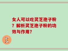 女人可以吃灵芝孢子粉？解析灵芝孢子粉的功效与作用？
