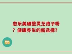 态乐美破壁灵芝孢子粉？健康养生的新选择？
