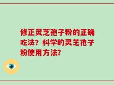 修正灵芝孢子粉的正确吃法？科学的灵芝孢子粉使用方法？