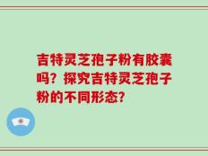 吉特灵芝孢子粉有胶囊吗？探究吉特灵芝孢子粉的不同形态？