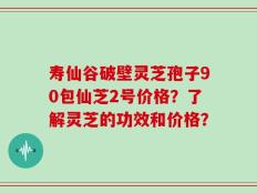 寿仙谷破壁灵芝孢子90包仙芝2号价格？了解灵芝的功效和价格？